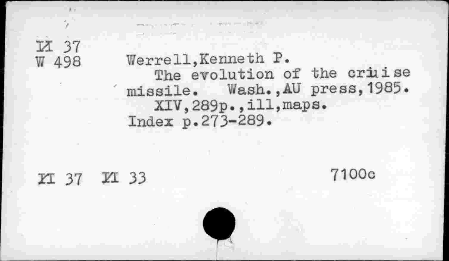 ﻿H 37 W 498
Werre11,Kenneth P.
The evolution of the criiise missile.	Wash.,AU press,1985«
XIV,289p.,ill,maps.
Index p.273-289.
H 37 PI 33
7100c